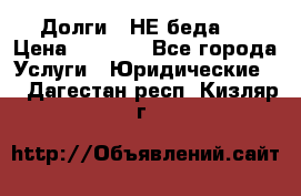 Долги - НЕ беда ! › Цена ­ 1 000 - Все города Услуги » Юридические   . Дагестан респ.,Кизляр г.
